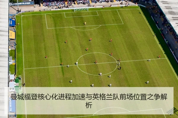 曼城福登核心化进程加速与英格兰队前场位置之争解析