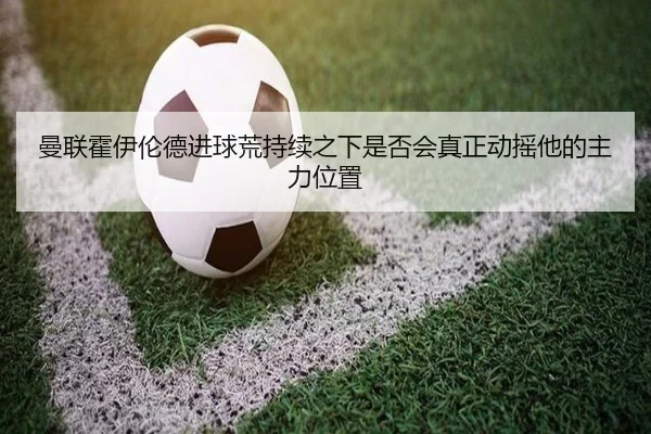 曼联霍伊伦德进球荒持续之下是否会真正动摇他的主力位置