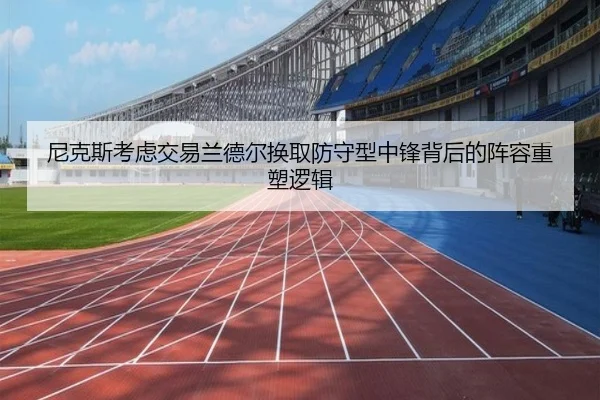 尼克斯考虑交易兰德尔换取防守型中锋背后的阵容重塑逻辑