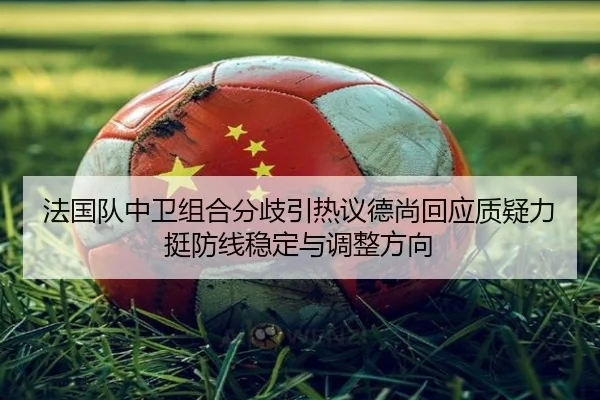 法国队中卫组合分歧引热议德尚回应质疑力挺防线稳定与调整方向